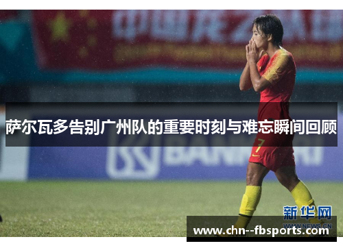 萨尔瓦多告别广州队的重要时刻与难忘瞬间回顾 萨尔瓦多告别广州队的重要时刻与难忘瞬间回顾