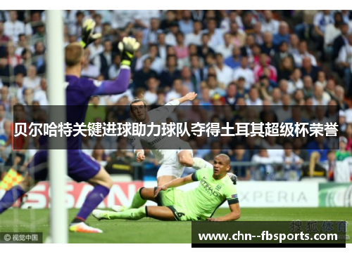 贝尔哈特关键进球助力球队夺得土耳其超级杯荣誉 贝尔哈特关键进球助力球队夺得土耳其超级杯荣誉